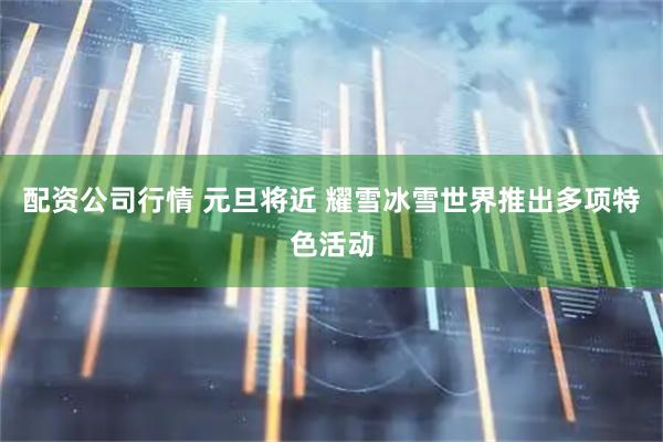 配资公司行情 元旦将近 耀雪冰雪世界推出多项特色活动