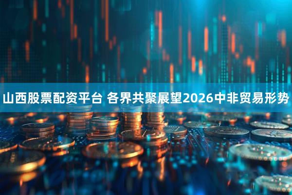 山西股票配资平台 各界共聚展望2026中非贸易形势