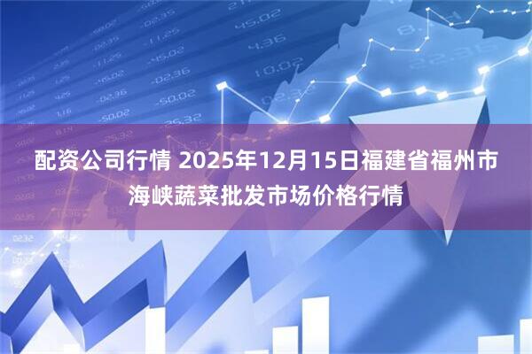 配资公司行情 2025年12月15日福建省福州市海峡蔬菜批发市场价格行情