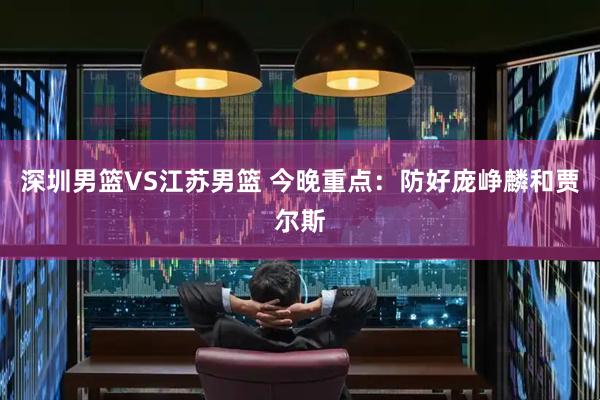 深圳男篮VS江苏男篮 今晚重点：防好庞峥麟和贾尔斯