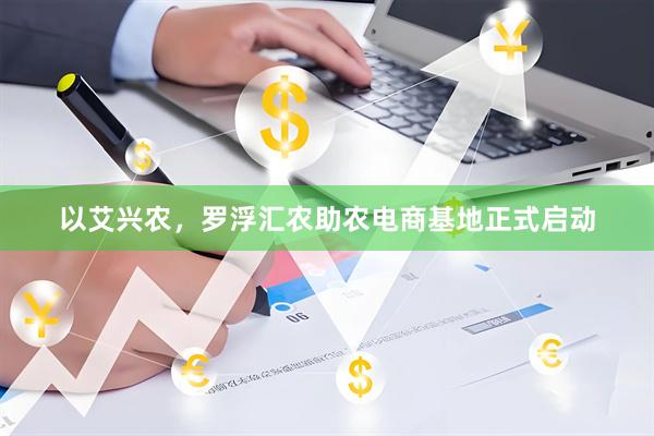 以艾兴农,罗浮汇农助农电商基地正式启动