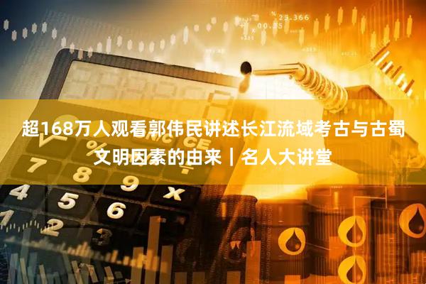 超168万人观看郭伟民讲述长江流域考古与古蜀文明因素的由来|名人大讲堂