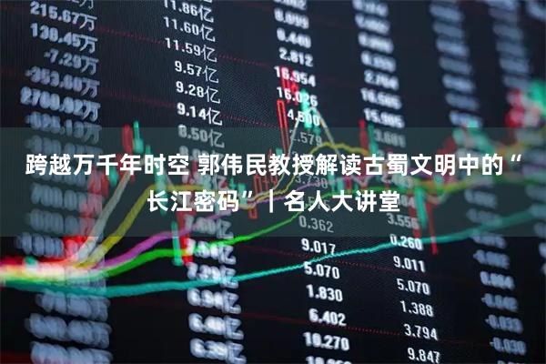 跨越万千年时空 郭伟民教授解读古蜀文明中的“长江密码”|名人大讲堂
