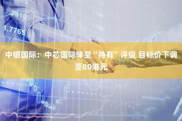 中银国际：中芯国际降至“持有”评级 目标价下调至80港元