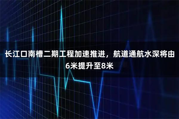 长江口南槽二期工程加速推进，航道通航水深将由6米提升至8米